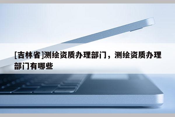 [吉林省]测绘资质办理部门，测绘资质办理部门有哪些