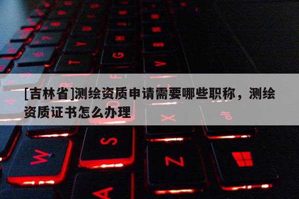 [吉林省]测绘资质申请需要哪些职称，测绘资质证书怎么办理