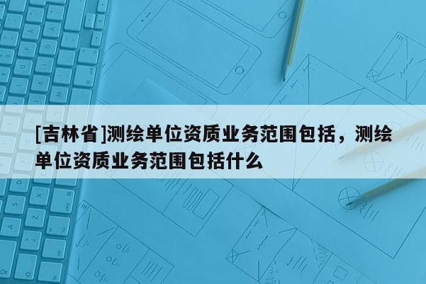 [吉林省]测绘单位资质业务范围包括，测绘单位资质业务范围包括什么