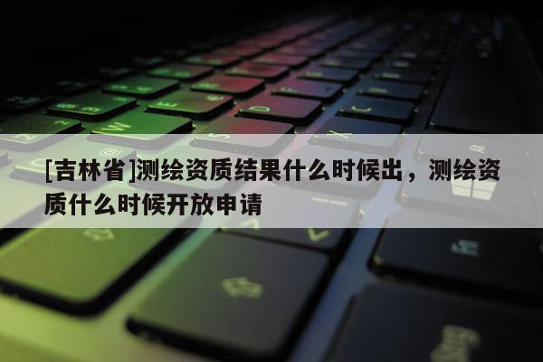 [吉林省]测绘资质结果什么时候出，测绘资质什么时候开放申请