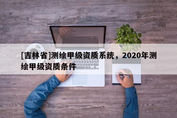 [吉林省]测绘甲级资质系统，2020年测绘甲级资质条件