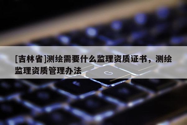 [吉林省]测绘需要什么监理资质证书，测绘监理资质管理办法