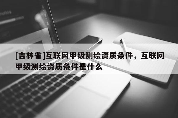 [吉林省]互联网甲级测绘资质条件，互联网甲级测绘资质条件是什么