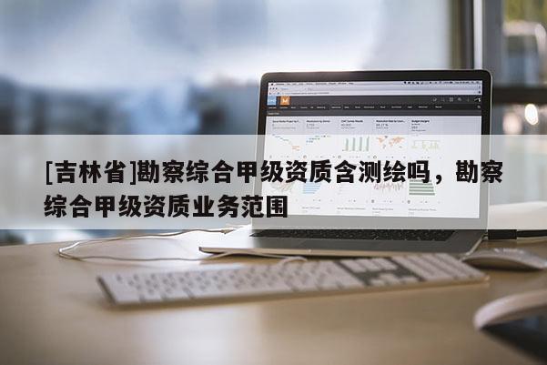 [吉林省]勘察综合甲级资质含测绘吗，勘察综合甲级资质业务范围