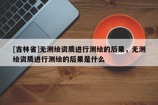 [吉林省]无测绘资质进行测绘的后果，无测绘资质进行测绘的后果是什么