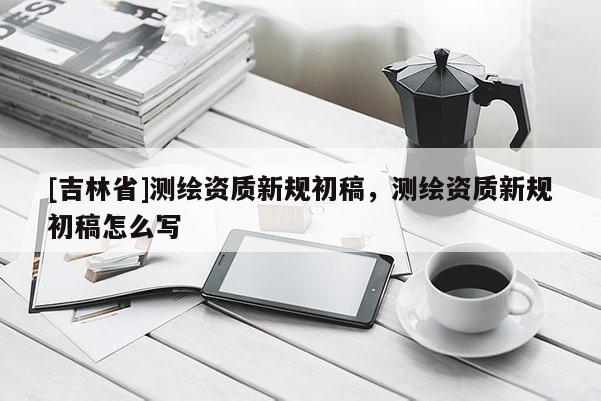 [吉林省]测绘资质新规初稿，测绘资质新规初稿怎么写