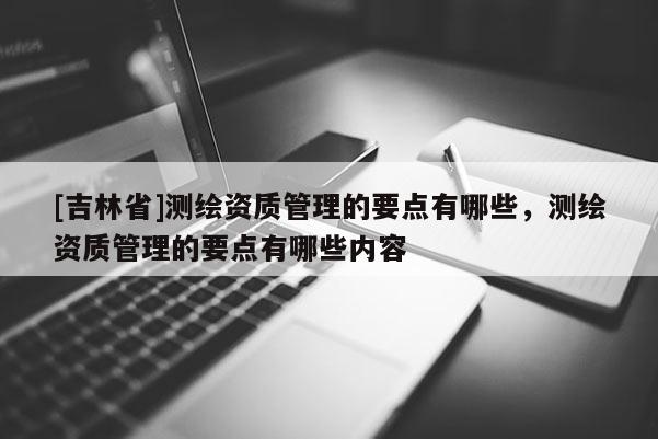 [吉林省]测绘资质管理的要点有哪些，测绘资质管理的要点有哪些内容
