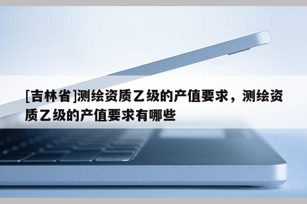 [吉林省]测绘资质乙级的产值要求，测绘资质乙级的产值要求有哪些
