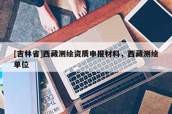 [吉林省]西藏测绘资质申报材料，西藏测绘单位