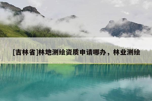 [吉林省]林地测绘资质申请哪办，林业测绘