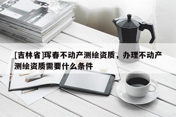 [吉林省]珲春不动产测绘资质，办理不动产测绘资质需要什么条件