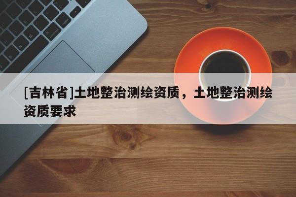 [吉林省]土地整治测绘资质，土地整治测绘资质要求