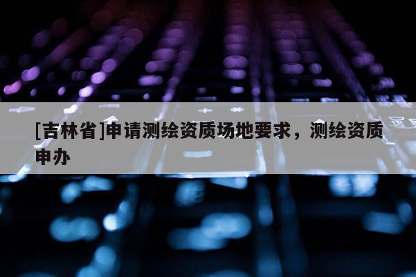 [吉林省]申请测绘资质场地要求，测绘资质申办