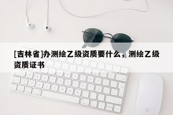 [吉林省]办测绘乙级资质要什么，测绘乙级资质证书