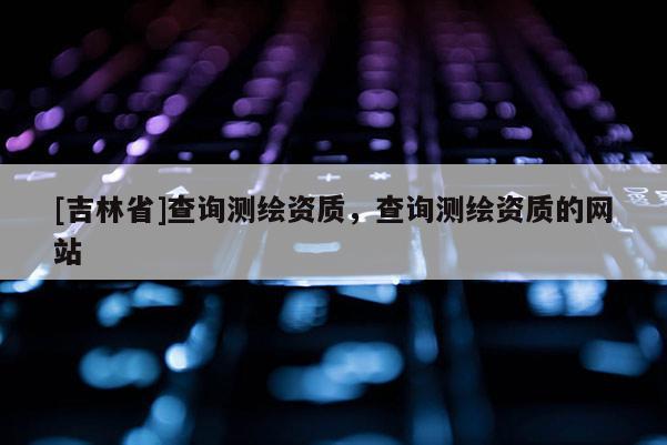 [吉林省]查询测绘资质，查询测绘资质的网站