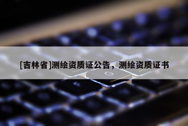 [吉林省]测绘资质证公告，测绘资质证书