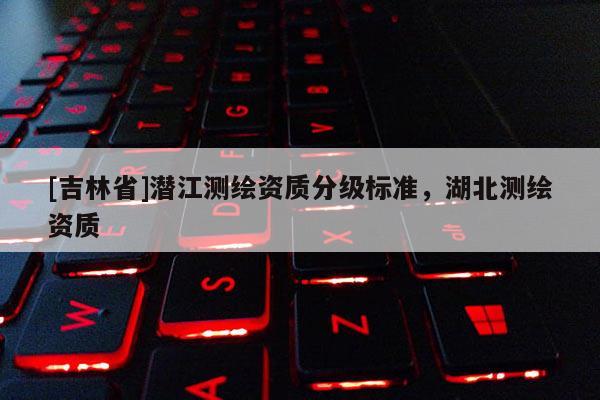 [吉林省]潜江测绘资质分级标准，湖北测绘资质