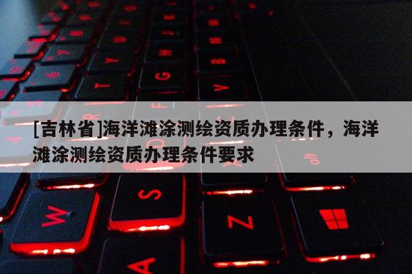 [吉林省]海洋滩涂测绘资质办理条件，海洋滩涂测绘资质办理条件要求