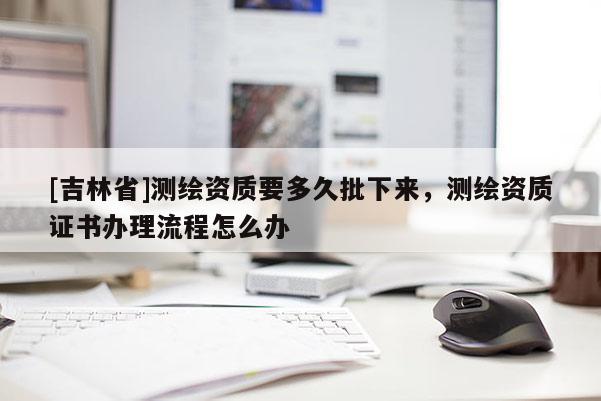[吉林省]测绘资质要多久批下来，测绘资质证书办理流程怎么办