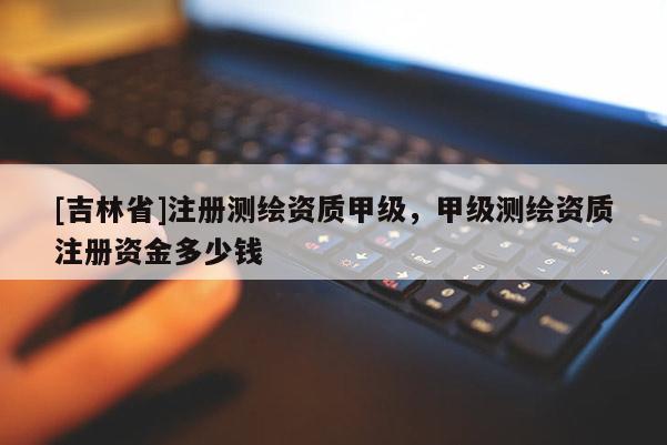 [吉林省]注册测绘资质甲级，甲级测绘资质注册资金多少钱