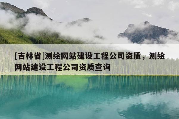 [吉林省]测绘网站建设工程公司资质，测绘网站建设工程公司资质查询
