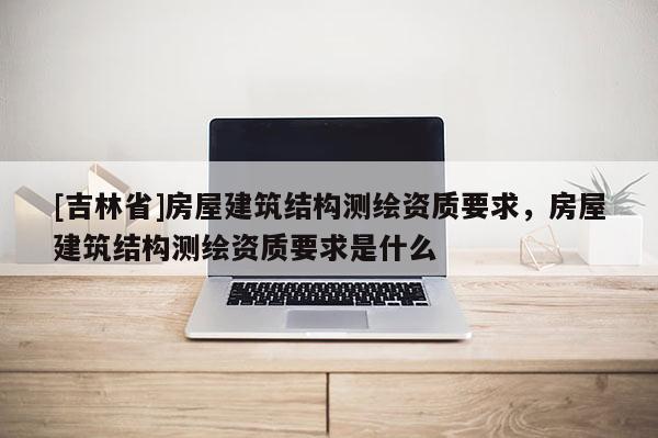 [吉林省]房屋建筑结构测绘资质要求，房屋建筑结构测绘资质要求是什么