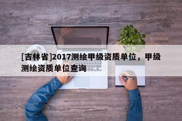 [吉林省]2017测绘甲级资质单位，甲级测绘资质单位查询