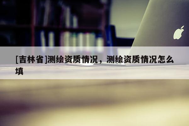 [吉林省]测绘资质情况，测绘资质情况怎么填