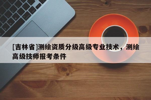 [吉林省]测绘资质分级高级专业技术，测绘高级技师报考条件