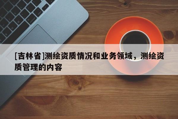 [吉林省]测绘资质情况和业务领域，测绘资质管理的内容
