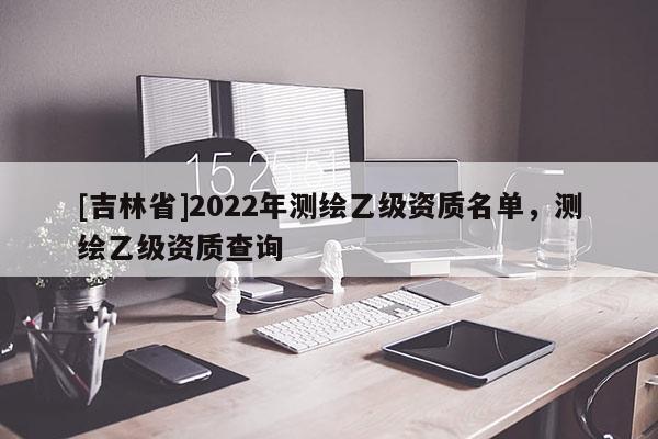 [吉林省]2022年测绘乙级资质名单，测绘乙级资质查询