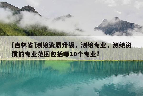 [吉林省]测绘资质升级，测绘专业，测绘资质的专业范围包括哪10个专业?