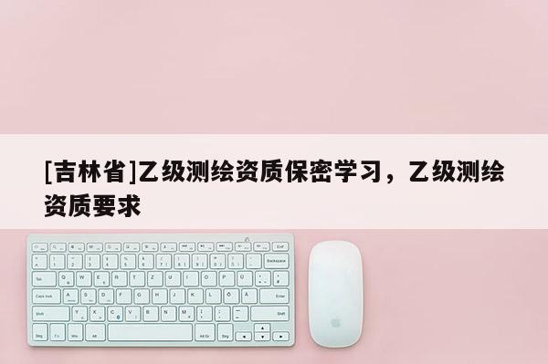 [吉林省]乙级测绘资质保密学习，乙级测绘资质要求