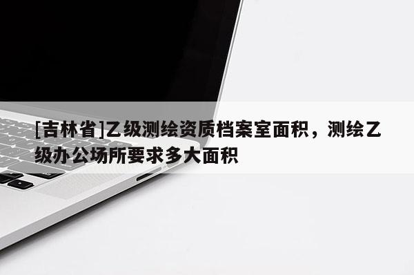 [吉林省]乙级测绘资质档案室面积，测绘乙级办公场所要求多大面积