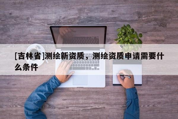 [吉林省]测绘新资质，测绘资质申请需要什么条件