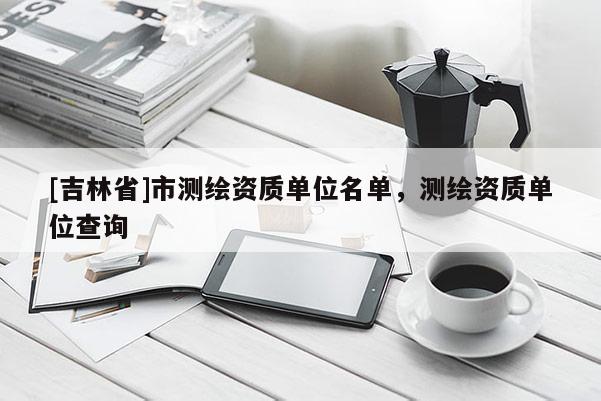[吉林省]市测绘资质单位名单，测绘资质单位查询