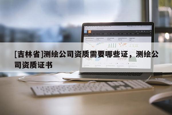 [吉林省]测绘公司资质需要哪些证，测绘公司资质证书
