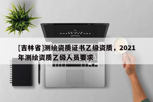 [吉林省]测绘资质证书乙级资质，2021年测绘资质乙级人员要求