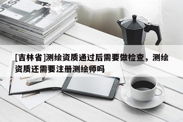[吉林省]测绘资质通过后需要做检查，测绘资质还需要注册测绘师吗