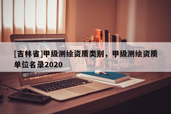 [吉林省]甲级测绘资质类别，甲级测绘资质单位名录2020