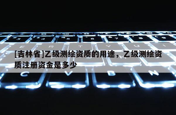 [吉林省]乙级测绘资质的用途，乙级测绘资质注册资金是多少