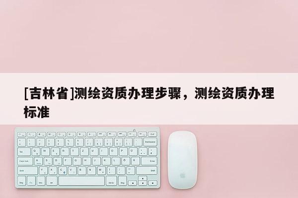 [吉林省]测绘资质办理步骤，测绘资质办理标准