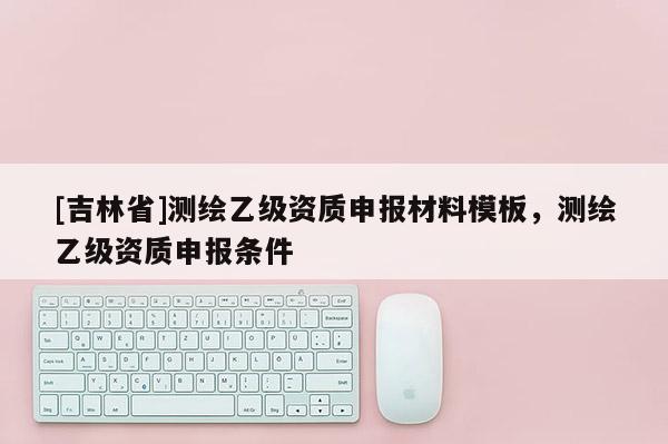 [吉林省]测绘乙级资质申报材料模板，测绘乙级资质申报条件