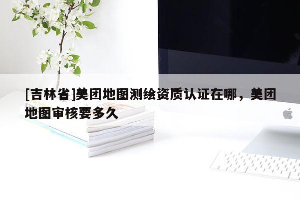 [吉林省]美团地图测绘资质认证在哪，美团地图审核要多久