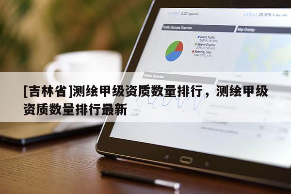 [吉林省]测绘甲级资质数量排行，测绘甲级资质数量排行最新