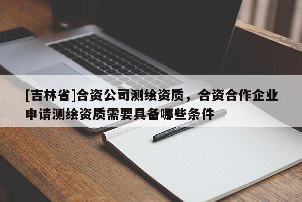 [吉林省]合资公司测绘资质，合资合作企业申请测绘资质需要具备哪些条件