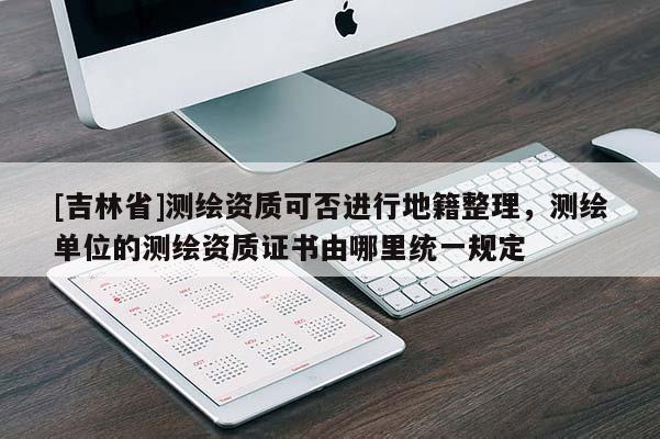 [吉林省]测绘资质可否进行地籍整理，测绘单位的测绘资质证书由哪里统一规定