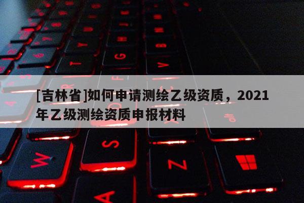 [吉林省]如何申请测绘乙级资质，2021年乙级测绘资质申报材料