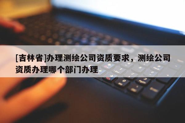 [吉林省]办理测绘公司资质要求，测绘公司资质办理哪个部门办理