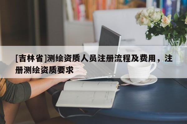 [吉林省]测绘资质人员注册流程及费用，注册测绘资质要求